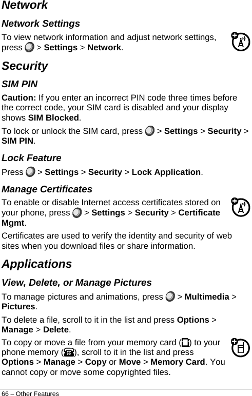  Network  Network Settings To view network information and adjust network settings, press   &gt; Settings &gt; Network. Security  SIM PIN Caution: If you enter an incorrect PIN code three times before the correct code, your SIM card is disabled and your display shows SIM Blocked. To lock or unlock the SIM card, press   &gt; Settings &gt; Security &gt; SIM PIN. Lock Feature Press   &gt; Settings &gt; Security &gt; Lock Application. Manage Certificates To enable or disable Internet access certificates stored on your phone, press   &gt; Settings &gt; Security &gt; Certificate Mgmt. Certificates are used to verify the identity and security of web sites when you download files or share information. Applications View, Delete, or Manage Pictures To manage pictures and animations, press   &gt; Multimedia &gt; Pictures. To delete a file, scroll to it in the list and press Options &gt; Manage &gt; Delete. To copy or move a file from your memory card ( ) to your phone memory ( ), scroll to it in the list and press Options &gt; Manage &gt; Copy or Move &gt; Memory Card. You cannot copy or move some copyrighted files. 66 – Other Features 