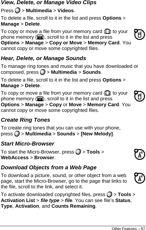  View, Delete, or Manage Video Clips Press   &gt; Multimedia &gt; Videos. To delete a file, scroll to it in the list and press Options &gt; Manage &gt; Delete. To copy or move a file from your memory card ( ) to your phone memory ( ), scroll to it in the list and press Options &gt; Manage &gt; Copy or Move &gt; Memory Card. You cannot copy or move some copyrighted files. Hear, Delete, or Manage Sounds To manage ring tones and music that you have downloaded or composed, press   &gt; Multimedia &gt; Sounds. To delete a file, scroll to it in the list and press Options &gt; Manage &gt; Delete. To copy or move a file from your memory card ( ) to your phone memory ( ), scroll to it in the list and press Options &gt; Manage &gt; Copy or Move &gt; Memory Card. You cannot copy or move some copyrighted files. Create Ring Tones To create ring tones that you can use with your phone, press   &gt; Multimedia &gt; Sounds &gt; [New Melody]. Start Micro-Browser To start the Micro-Browser, press   &gt; Tools &gt; WebAccess &gt; Browser. Download Objects from a Web Page To download a picture, sound, or other object from a web page, start the Micro-Browser, go to the page that links to the file, scroll to the link, and select it. To activate downloaded copyrighted files, press   &gt; Tools &gt; Activation List &gt; file type &gt; file. You can see file’s Status, Type, Activation, and Counts Remaining. Other Features – 67 