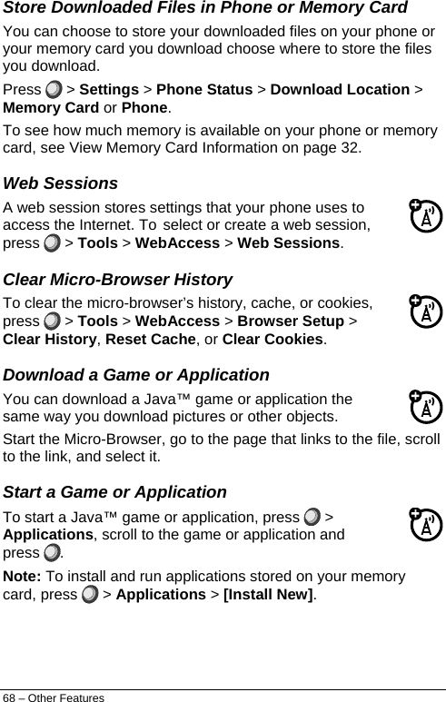  Store Downloaded Files in Phone or Memory Card You can choose to store your downloaded files on your phone or your memory card you download choose where to store the files you download. Press   &gt; Settings &gt; Phone Status &gt; Download Location &gt; Memory Card or Phone. To see how much memory is available on your phone or memory card, see View Memory Card Information on page 32. Web Sessions A web session stores settings that your phone uses to access the Internet. To select or create a web session, press   &gt; Tools &gt; WebAccess &gt; Web Sessions. Clear Micro-Browser History To clear the micro-browser’s history, cache, or cookies, press   &gt; Tools &gt; WebAccess &gt; Browser Setup &gt; Clear History, Reset Cache, or Clear Cookies. Download a Game or Application You can download a Java™ game or application the same way you download pictures or other objects. Start the Micro-Browser, go to the page that links to the file, scroll to the link, and select it. Start a Game or Application To start a Java™ game or application, press   &gt; Applications, scroll to the game or application and press  . Note: To install and run applications stored on your memory card, press   &gt; Applications &gt; [Install New]. 68 – Other Features 