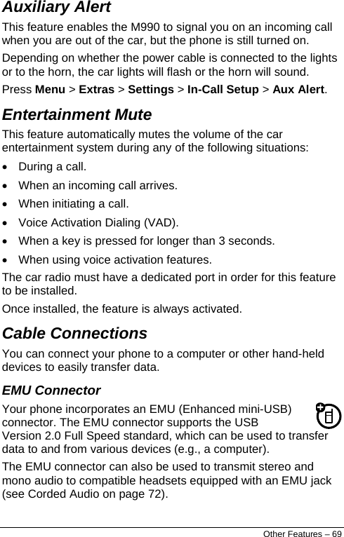  Auxiliary Alert This feature enables the M990 to signal you on an incoming call when you are out of the car, but the phone is still turned on.  Depending on whether the power cable is connected to the lights or to the horn, the car lights will flash or the horn will sound. Press Menu &gt; Extras &gt; Settings &gt; In-Call Setup &gt; Aux Alert. Entertainment Mute This feature automatically mutes the volume of the car entertainment system during any of the following situations: •  During a call. •  When an incoming call arrives. •  When initiating a call. •  Voice Activation Dialing (VAD). •  When a key is pressed for longer than 3 seconds. •  When using voice activation features. The car radio must have a dedicated port in order for this feature to be installed.  Once installed, the feature is always activated. Cable Connections  You can connect your phone to a computer or other hand-held devices to easily transfer data. EMU Connector Your phone incorporates an EMU (Enhanced mini-USB) connector. The EMU connector supports the USB Version 2.0 Full Speed standard, which can be used to transfer data to and from various devices (e.g., a computer). The EMU connector can also be used to transmit stereo and mono audio to compatible headsets equipped with an EMU jack (see Corded Audio on page 72). Other Features – 69 