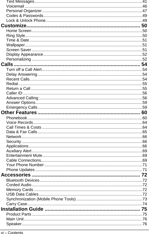  Text Messages...............................................................................................41 Voicemail .......................................................................................................46 Personal Organizer........................................................................................47 Codes &amp; Passwords.......................................................................................49 Lock &amp; Unlock Phone.....................................................................................49 Customize................................................................................. 50 Home Screen.................................................................................................50 Ring Style.......................................................................................................50 Time &amp; Date...................................................................................................51 Wallpaper.......................................................................................................51 Screen Saver .................................................................................................51 Display Appearance.......................................................................................52 Personalizing .................................................................................................52 Calls .......................................................................................... 54 Turn off a Call Alert........................................................................................54 Delay Answering............................................................................................54 Recent Calls...................................................................................................54 Redial.............................................................................................................55 Return a Call..................................................................................................55 Caller ID.........................................................................................................56 Advanced Calling...........................................................................................56 Answer Options..............................................................................................59 Emergency Calls............................................................................................59 Other Features ......................................................................... 60 Phonebook.....................................................................................................60 Voice Records................................................................................................64 Call Times &amp; Costs ........................................................................................64 Data &amp; Fax Calls............................................................................................65 Network..........................................................................................................66 Security..........................................................................................................66 Applications....................................................................................................66 Auxiliary Alert.................................................................................................69 Entertainment Mute........................................................................................69 Cable Connections.........................................................................................69 Your Phone Number ......................................................................................71 Phone Updates ..............................................................................................71 Accessories ............................................................................. 72 Bluetooth Devices..........................................................................................72 Corded Audio.................................................................................................72 Memory Cards ...............................................................................................72 USB Data Cables...........................................................................................72 Synchronization (Mobile Phone Tools) ..........................................................73 Carry Case.....................................................................................................74 Installation Guide .................................................................... 75 Product Parts .................................................................................................75 Main Unit........................................................................................................76 Speaker..........................................................................................................76 vi – Contents  