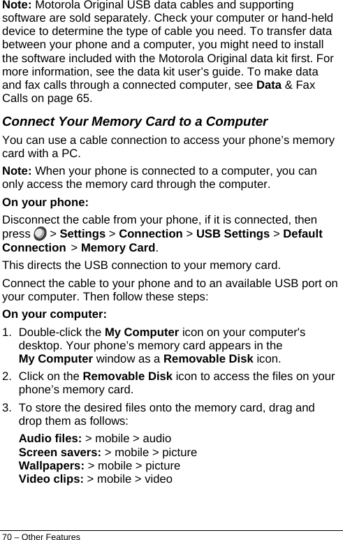  Note: Motorola Original USB data cables and supporting software are sold separately. Check your computer or hand-held device to determine the type of cable you need. To transfer data between your phone and a computer, you might need to install the software included with the Motorola Original data kit first. For more information, see the data kit user’s guide. To make data and fax calls through a connected computer, see Data &amp; Fax Calls on page 65. Connect Your Memory Card to a Computer You can use a cable connection to access your phone’s memory card with a PC. Note: When your phone is connected to a computer, you can only access the memory card through the computer. On your phone: Disconnect the cable from your phone, if it is connected, then press   &gt; Settings &gt; Connection &gt; USB Settings &gt; Default Connection &gt; Memory Card. This directs the USB connection to your memory card. Connect the cable to your phone and to an available USB port on your computer. Then follow these steps: On your computer: 1. Double-click the My Computer icon on your computer&apos;s desktop. Your phone’s memory card appears in the My Computer window as a Removable Disk icon. 2.  Click on the Removable Disk icon to access the files on your phone’s memory card. 3.  To store the desired files onto the memory card, drag and drop them as follows: Audio files: &gt; mobile &gt; audio Screen savers: &gt; mobile &gt; picture Wallpapers: &gt; mobile &gt; picture Video clips: &gt; mobile &gt; video 70 – Other Features 