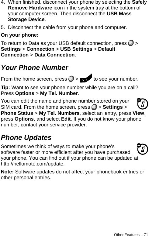  4.  When finished, disconnect your phone by selecting the Safely Remove Hardware icon in the system tray at the bottom of your computer screen. Then disconnect the USB Mass Storage Device. 5.  Disconnect the cable from your phone and computer. On your phone: To return to Data as your USB default connection, press   &gt; Settings &gt; Connection &gt; USB Settings &gt; Default Connection &gt; Data Connection. Your Phone Number From the home screen, press   &gt;   to see your number. Tip: Want to see your phone number while you are on a call? Press Options &gt; My Tel. Number. You can edit the name and phone number stored on your SIM card. From the home screen, press   &gt; Settings &gt; Phone Status &gt; My Tel. Numbers, select an entry, press View, press Options, and select Edit. If you do not know your phone number, contact your service provider. Phone Updates Sometimes we think of ways to make your phone’s software faster or more efficient after you have purchased your phone. You can find out if your phone can be updated at http://hellomoto.com/update. Note: Software updates do not affect your phonebook entries or other personal entries.   Other Features – 71 