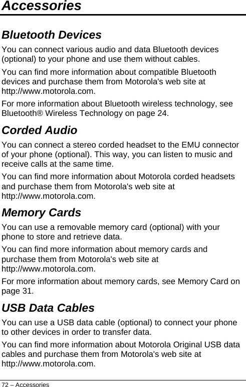  Accessories Bluetooth Devices You can connect various audio and data Bluetooth devices (optional) to your phone and use them without cables. You can find more information about compatible Bluetooth devices and purchase them from Motorola&apos;s web site at http://www.motorola.com.  For more information about Bluetooth wireless technology, see Bluetooth® Wireless Technology on page 24. Corded Audio You can connect a stereo corded headset to the EMU connector of your phone (optional). This way, you can listen to music and receive calls at the same time. You can find more information about Motorola corded headsets and purchase them from Motorola&apos;s web site at http://www.motorola.com.  Memory Cards You can use a removable memory card (optional) with your phone to store and retrieve data.  You can find more information about memory cards and purchase them from Motorola&apos;s web site at http://www.motorola.com. For more information about memory cards, see Memory Card on page 31. USB Data Cables You can use a USB data cable (optional) to connect your phone to other devices in order to transfer data. You can find more information about Motorola Original USB data cables and purchase them from Motorola&apos;s web site at http://www.motorola.com. 72 – Accessories 