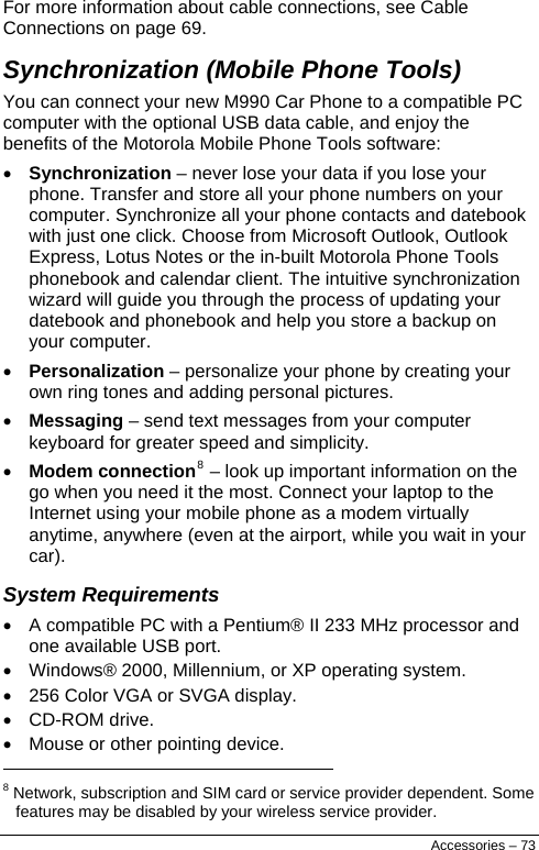  Accessories – 73 For more information about cable connections, see Cable Connections on page 69. Synchronization (Mobile Phone Tools) You can connect your new M990 Car Phone to a compatible PC computer with the optional USB data cable, and enjoy the benefits of the Motorola Mobile Phone Tools software: • Synchronization – never lose your data if you lose your phone. Transfer and store all your phone numbers on your computer. Synchronize all your phone contacts and datebook with just one click. Choose from Microsoft Outlook, Outlook Express, Lotus Notes or the in-built Motorola Phone Tools phonebook and calendar client. The intuitive synchronization wizard will guide you through the process of updating your datebook and phonebook and help you store a backup on your computer.  • Personalization – personalize your phone by creating your own ring tones and adding personal pictures.  • Messaging – send text messages from your computer keyboard for greater speed and simplicity.  • Modem connection8 – look up important information on the go when you need it the most. Connect your laptop to the Internet using your mobile phone as a modem virtually anytime, anywhere (even at the airport, while you wait in your car). System Requirements •  A compatible PC with a Pentium® II 233 MHz processor and one available USB port. •  Windows® 2000, Millennium, or XP operating system. •  256 Color VGA or SVGA display.  • CD-ROM drive. •  Mouse or other pointing device.                                                                   8 Network, subscription and SIM card or service provider dependent. Some features may be disabled by your wireless service provider. 