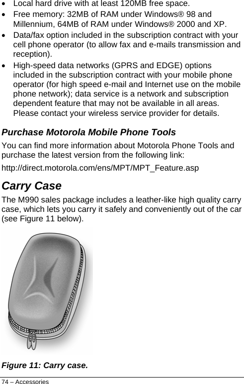  •  Local hard drive with at least 120MB free space.  •  Free memory: 32MB of RAM under Windows® 98 and Millennium, 64MB of RAM under Windows® 2000 and XP. •  Data/fax option included in the subscription contract with your cell phone operator (to allow fax and e-mails transmission and reception).  •  High-speed data networks (GPRS and EDGE) options included in the subscription contract with your mobile phone operator (for high speed e-mail and Internet use on the mobile phone network); data service is a network and subscription dependent feature that may not be available in all areas. Please contact your wireless service provider for details. Purchase Motorola Mobile Phone Tools You can find more information about Motorola Phone Tools and purchase the latest version from the following link: http://direct.motorola.com/ens/MPT/MPT_Feature.asp Carry Case The M990 sales package includes a leather-like high quality carry case, which lets you carry it safely and conveniently out of the car (see Figure 11 below).  Figure 11: Carry case. 74 – Accessories 