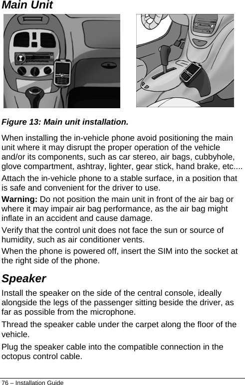  Main Unit  Figure 13: Main unit installation. When installing the in-vehicle phone avoid positioning the main unit where it may disrupt the proper operation of the vehicle and/or its components, such as car stereo, air bags, cubbyhole, glove compartment, ashtray, lighter, gear stick, hand brake, etc.... Attach the in-vehicle phone to a stable surface, in a position that is safe and convenient for the driver to use. Warning: Do not position the main unit in front of the air bag or where it may impair air bag performance, as the air bag might inflate in an accident and cause damage. Verify that the control unit does not face the sun or source of humidity, such as air conditioner vents. When the phone is powered off, insert the SIM into the socket at the right side of the phone. Speaker Install the speaker on the side of the central console, ideally alongside the legs of the passenger sitting beside the driver, as far as possible from the microphone. Thread the speaker cable under the carpet along the floor of the vehicle. Plug the speaker cable into the compatible connection in the octopus control cable. 76 – Installation Guide 