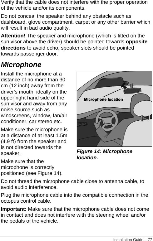  Verify that the cable does not interfere with the proper operation of the vehicle and/or its components. Do not conceal the speaker behind any obstacle such as dashboard, glove compartment, carpet or any other barrier which will result in bad audio quality. Attention! The speaker and microphone (which is fitted on the sun visor above the driver) should be pointed towards opposite directions to avoid echo, speaker slots should be pointed towards passenger door. Microphone Install the microphone at a distance of no more than 30 cm (12 inch) away from the driver&apos;s mouth, ideally on the upper right hand side of the sun visor and away from any noise source such as windscreens, window, fan/air conditioner, car stereo etc. Make sure the microphone is at a distance of at least 1.5m (4.9 ft) from the speaker and is not directed towards the speaker. Make sure that the microphone is correctly positioned (see Figure 14).  Figure 14: Microphone location. Do not thread the microphone cable close to antenna cable, to avoid audio interference. Plug the microphone cable into the compatible connection in the octopus control cable. Important: Make sure that the microphone cable does not come in contact and does not interfere with the steering wheel and/or the pedals of the vehicle. Installation Guide – 77 