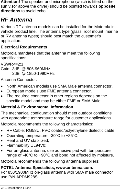  Attention! The speaker and microphone (which is fitted on the sun visor above the driver) should be pointed towards opposite directions to avoid echo. RF Antenna Various RF antenna models can be installed for the Motorola in-vehicle product line. The antenna type (glass, roof mount, marine or RV antenna types) should best match the customer&apos;s application. Electrical Requirements Motorola mandates that the antenna meet the following specifications: VSWR&lt;=2:1 Gain:  3dBi @ 806-960MHz 2dBi @ 1850-1990MHz Antenna Connector: •  North American models use SMA Male antenna connector. •  European models use FME antenna connector. •  The required connector in other regions depends on the specific model and may be either FME or SMA Male. Material &amp; Environmental Information The mechanical configuration should meet outdoor conditions with appropriate temperature range for customer applications. Motorola recommends the following characteristics: •  RF Cable: RG58U, PVC coated/polyethylene dialectic cable; •  Operating temperature: -30°C to +85°C; •  Heat and UV stabilized; • Flammability UL94V0; •  For on-glass antenna, use adhesive pad with temperature range of -40°C to +90°C and bond not affected by moisture. Motorola recommends the following antenna suppliers: PCTEL Antenna Specialists, www.antenna.com. For 850/1900MHz on-glass antenna with SMA male connector use P/N APDM928S. 78 – Installation Guide 