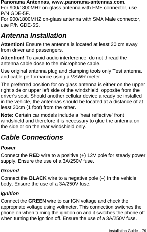  Panorama Antennas, www.panorama-antennas.com. For 900/1800MHz on-glass antenna with FME connector, use P/N GDE-5F. For 900/1800MHZ on-glass antenna with SMA Male connector, use P/N GDE-5S. Antenna Installation Attention! Ensure the antenna is located at least 20 cm away from driver and passengers. Attention! To avoid audio interference, do not thread the antenna cable dose to the microphone cable. Use original antenna plug and clamping tools only Test antenna and cable performance using a VSWR meter. The preferred position for on-glass antenna is either on the upper right side or upper left side of the windshield, opposite from the driver&apos;s seat. Should another cellular device already be installed in the vehicle, the antennas should be located at a distance of at least 30cm (1 foot) from the other. Note: Certain car models include a &apos;heat reflective&apos; front windshield and therefore it is necessary to glue the antenna on the side or on the rear windshield only. Cable Connections Power Connect the RED wire to a positive (+) 12V pole for steady power supply. Ensure the use of a 3A/250V fuse. Ground Connect the BLACK wire to a negative pole (–) In the vehicle body. Ensure the use of a 3A/250V fuse. Ignition Connect the GREEN wire to car IGN voltage and check the appropriate voltage using voltmeter. This connection switches the phone on when turning the ignition on and it switches the phone off when turning the ignition off. Ensure the use of a 3A/250V fuse. Installation Guide – 79 