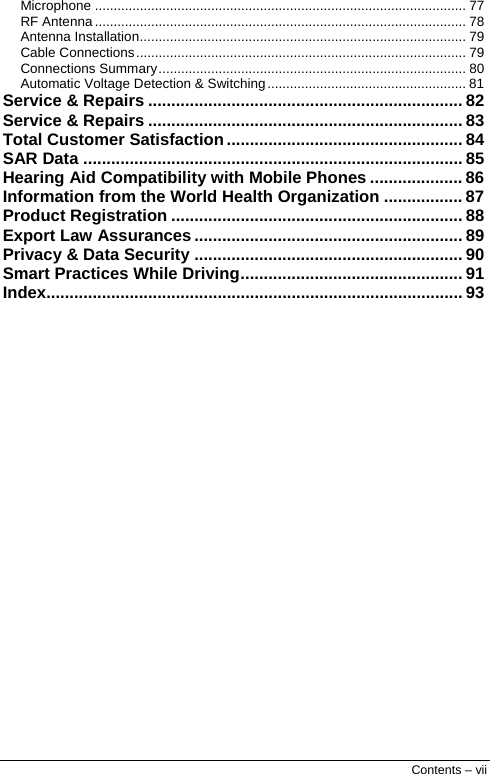  Contents – vii Microphone ................................................................................................... 77 RF Antenna ................................................................................................... 78 Antenna Installation....................................................................................... 79 Cable Connections........................................................................................ 79 Connections Summary.................................................................................. 80 Automatic Voltage Detection &amp; Switching..................................................... 81 Service &amp; Repairs .................................................................... 82 Service &amp; Repairs .................................................................... 83 Total Customer Satisfaction................................................... 84 SAR Data .................................................................................. 85 Hearing Aid Compatibility with Mobile Phones .................... 86 Information from the World Health Organization ................. 87 Product Registration ............................................................... 88 Export Law Assurances .......................................................... 89 Privacy &amp; Data Security .......................................................... 90 Smart Practices While Driving................................................ 91 Index.......................................................................................... 93  