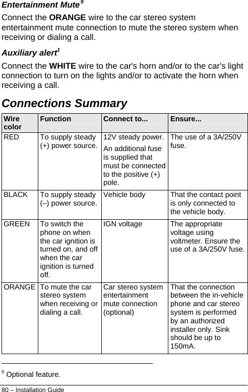  80 – Installation Guide Entertainment Mute9 Connect the ORANGE wire to the car stereo system entertainment mute connection to mute the stereo system when receiving or dialing a call. Auxiliary alert1 Connect the WHITE wire to the car&apos;s horn and/or to the car&apos;s light connection to turn on the lights and/or to activate the horn when receiving a call. Connections Summary Wire color  Function  Connect to...  Ensure... RED  To supply steady (+) power source.  12V steady power.An additional fuse is supplied that must be connected to the positive (+) pole. The use of a 3A/250V fuse. BLACK  To supply steady (–) power source.  Vehicle body  That the contact point is only connected to the vehicle body. GREEN  To switch the phone on when the car ignition is turned on, and off when the car ignition is turned off. IGN voltage  The appropriate voltage using voltmeter. Ensure the use of a 3A/250V fuse.ORANGE  To mute the car stereo system when receiving or dialing a call. Car stereo system entertainment mute connection (optional) That the connection between the in-vehicle phone and car stereo system is performed by an authorized installer only. Sink should be up to 150mA.                                                                   9 Optional feature. 