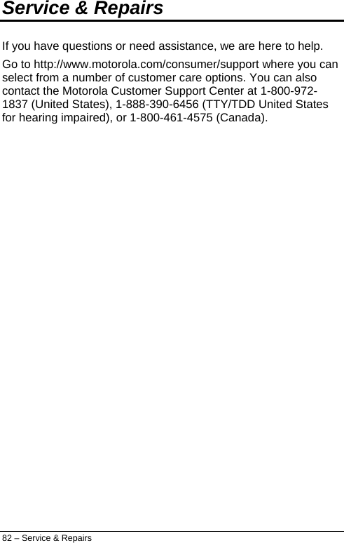  Service &amp; Repairs If you have questions or need assistance, we are here to help. Go to http://www.motorola.com/consumer/support where you can select from a number of customer care options. You can also contact the Motorola Customer Support Center at 1-800-972-1837 (United States), 1-888-390-6456 (TTY/TDD United States for hearing impaired), or 1-800-461-4575 (Canada). 82 – Service &amp; Repairs 