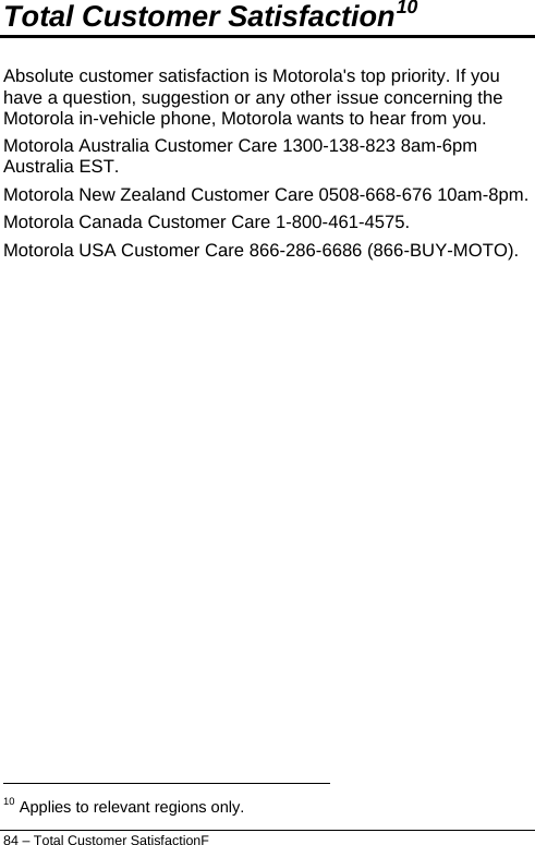  84 – Total Customer SatisfactionF Total Customer Satisfaction10 Absolute customer satisfaction is Motorola&apos;s top priority. If you have a question, suggestion or any other issue concerning the Motorola in-vehicle phone, Motorola wants to hear from you. Motorola Australia Customer Care 1300-138-823 8am-6pm Australia EST. Motorola New Zealand Customer Care 0508-668-676 10am-8pm. Motorola Canada Customer Care 1-800-461-4575. Motorola USA Customer Care 866-286-6686 (866-BUY-MOTO).                                                                   10 Applies to relevant regions only. 