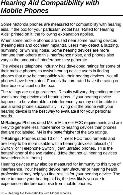  Hearing Aid Compatibility with Mobile Phones Some Motorola phones are measured for compatibility with hearing aids. If the box for your particular model has &quot;Rated for Hearing Aids&quot; printed on it, the following explanation applies. When some mobile phones are used near some hearing devices (hearing aids and cochlear implants), users may detect a buzzing, humming, or whining noise. Some hearing devices are more immune than others to this interference noise, and phones also vary in the amount of interference they generate. The wireless telephone industry has developed ratings for some of their mobile phones, to assist hearing device users in finding phones that may be compatible with their hearing devices. Not all phones have been rated. Phones that are rated have the rating on their box or a label on the box. The ratings are not guarantees. Results will vary depending on the user’s hearing device and hearing loss. If your hearing device happens to be vulnerable to interference, you may not be able to use a rated phone successfully. Trying out the phone with your hearing device is the best way to evaluate it for your personal needs. M-Ratings: Phones rated M3 or M4 meet FCC requirements and are likely to generate less interference to hearing devices than phones that are not labeled. M4 is the better/higher of the two ratings. T-Ratings: Phones rated T3 or T4 meet FCC requirements and are likely to be more usable with a hearing device’s telecoil (&quot;T Switch&quot; or &quot;Telephone Switch&quot;) than unrated phones. T4 is the better/higher of the two ratings. (Note that not all hearing devices have telecoils in them.) Hearing devices may also be measured for immunity to this type of interference. Your hearing device manufacturer or hearing health professional may help you find results for your hearing device. The more immune your hearing aid is, the less likely you are to experience interference noise from mobile phones. 86 – Hearing Aid Compatibility with Mobile Phones 