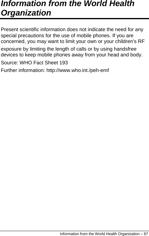  Information from the World Health Organization Present scientific information does not indicate the need for any special precautions for the use of mobile phones. If you are concerned, you may want to limit your own or your children’s RF exposure by limiting the length of calls or by using handsfree devices to keep mobile phones away from your head and body. Source: WHO Fact Sheet 193 Further information: http://www.who.int./peh-emf Information from the World Health Organization – 87 