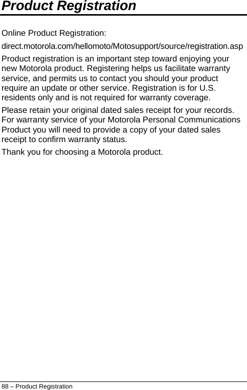  Product Registration  Online Product Registration: direct.motorola.com/hellomoto/Motosupport/source/registration.asp Product registration is an important step toward enjoying your new Motorola product. Registering helps us facilitate warranty service, and permits us to contact you should your product require an update or other service. Registration is for U.S. residents only and is not required for warranty coverage. Please retain your original dated sales receipt for your records. For warranty service of your Motorola Personal Communications Product you will need to provide a copy of your dated sales receipt to confirm warranty status. Thank you for choosing a Motorola product. 88 – Product Registration 