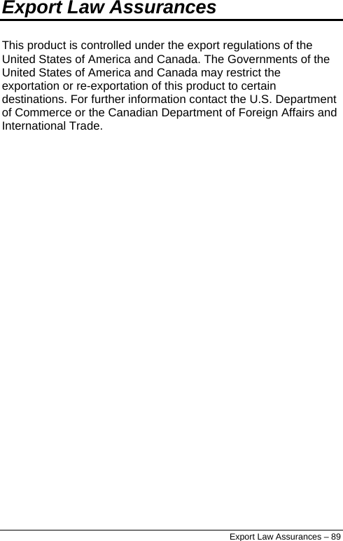  Export Law Assurances This product is controlled under the export regulations of the United States of America and Canada. The Governments of the United States of America and Canada may restrict the exportation or re-exportation of this product to certain destinations. For further information contact the U.S. Department of Commerce or the Canadian Department of Foreign Affairs and International Trade. Export Law Assurances – 89 