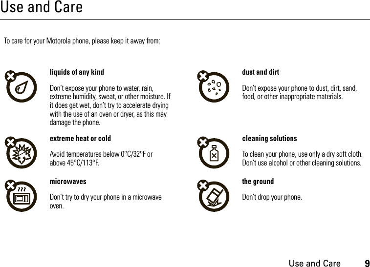 Use and Care9Use and CareUse and Ca reTo care for your Motorola phone, please keep it away from:liquids of any kind dust and dirtDon’t expose your phone to water, rain, extreme humidity, sweat, or other moisture. If it does get wet, don’t try to accelerate drying with the use of an oven or dryer, as this may damage the phone.Don’t expose your phone to dust, dirt, sand, food, or other inappropriate materials.extreme heat or cold cleaning solutionsAvoid temperatures below 0°C/32°F or above 45°C/113°F.To clean your phone, use only a dry soft cloth. Don’t use alcohol or other cleaning solutions.microwaves the groundDon’t try to dry your phone in a microwave oven.Don’t drop your phone.