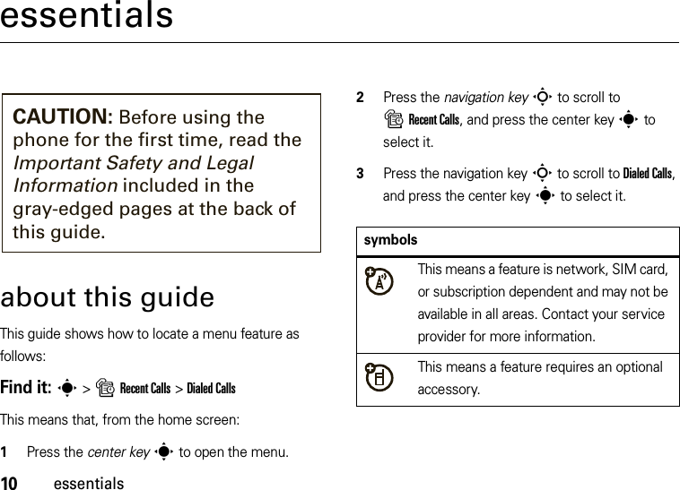 10essentialsessentialsabout this guideThis guide shows how to locate a menu feature as follows:Find it: s &gt;sRecent Calls &gt;Dialed CallsThis means that, from the home screen:  1Press the center keys to open the menu.2Press the navigation keyS to scroll to sRecent Calls, and press the center keys to select it.3Press the navigation keyS to scroll to Dialed Calls, and press the center keys to select it.CAUTION: Before using the phone for the first time, read the Important Safety and Legal Information included in the gray-edged pages at the back of this guide.symbolsThis means a feature is network, SIM card, or subscription dependent and may not be available in all areas. Contact your service provider for more information.This means a feature requires an optional accessory.