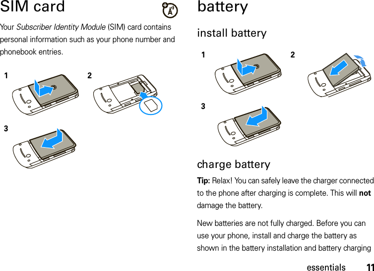 11essentialsSIM cardYo u r   Subscriber Identity Module (SIM) card contains personal information such as your phone number and phonebook entries. batteryinstall battery charge batteryTip: Relax! You can safely leave the charger connected to the phone after charging is complete. This will not damage the battery.New batteries are not fully charged. Before you can use your phone, install and charge the battery as shown in the battery installation and battery charging 123123