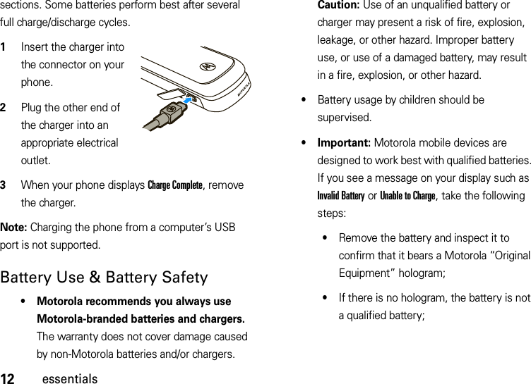 12essentialssections. Some batteries perform best after several full charge/discharge cycles.  1Insert the charger into the connector on your phone.2Plug the other end of the charger into an appropriate electrical outlet.3When your phone displays Charge Complete, remove the charger.Note: Charging the phone from a computer’s USB port is not supported.Battery Use &amp; Battery Safety• Motorola recommends you always use Motorola-branded batteries and chargers. The warranty does not cover damage caused by non-Motorola batteries and/or chargers. Caution: Use of an unqualified battery or charger may present a risk of fire, explosion, leakage, or other hazard. Improper battery use, or use of a damaged battery, may result in a fire, explosion, or other hazard.•Battery usage by children should be supervised.• Important: Motorola mobile devices are designed to work best with qualified batteries. If you see a message on your display such as Invalid Battery or Unable to Charge, take the following steps:•Remove the battery and inspect it to confirm that it bears a Motorola “Original Equipment” hologram;•If there is no hologram, the battery is not a qualified battery;