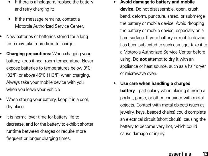 13essentials•If there is a hologram, replace the battery and retry charging it;•If the message remains, contact a Motorola Authorized Service Center.•New batteries or batteries stored for a long time may take more time to charge.• Charging precautions: When charging your battery, keep it near room temperature. Never expose batteries to temperatures below 0°C (32°F) or above 45°C (113°F) when charging. Always take your mobile device with you when you leave your vehicle•When storing your battery, keep it in a cool, dry place.•It is normal over time for battery life to decrease, and for the battery to exhibit shorter runtime between charges or require more frequent or longer charging times.• Avoid damage to battery and mobile device. Do not disassemble, open, crush, bend, deform, puncture, shred, or submerge the battery or mobile device. Avoid dropping the battery or mobile device, especially on a hard surface. If your battery or mobile device has been subjected to such damage, take it to a Motorola Authorized Service Center before using. Do not attempt to dry it with an appliance or heat source, such as a hair dryer or microwave oven.• Use care when handling a charged battery—particularly when placing it inside a pocket, purse, or other container with metal objects. Contact with metal objects (such as jewelry, keys, beaded chains) could complete an electrical circuit (short circuit), causing the battery to become very hot, which could cause damage or injury.