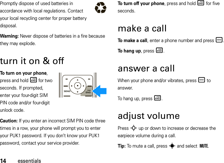 14essentialsPromptly dispose of used batteries in accordance with local regulations. Contact your local recycling center for proper battery disposal.Warning: Never dispose of batteries in a fire because they may explode.turn it on &amp; offTo turn on your phone, press and holdË for two seconds. If prompted, enter your four-digit SIM PIN code and/or four-digit unlock code.Caution: If you enter an incorrect SIM PIN code three times in a row, your phone will prompt you to enter your PUK1 password. If you don’t know your PUK1 password, contact your service provider.To turn off your phone, press and holdË for five seconds.make a callTo make a call, enter a phone number and pressÌ.To hang up, pressË.answer a callWhen your phone and/or vibrates, pressÌ to answer.To hang up, pressË.adjust volumePress S up or down to increase or decrease the earpiece volume during a call.Tip: To mute a call, press sand select MUTE.