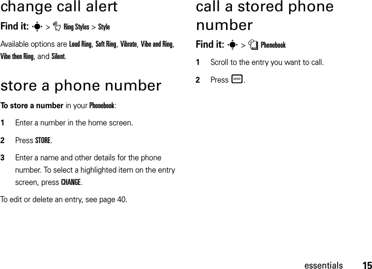 15essentialschange call alertFind it: s&gt;tRing Styles &gt;StyleAvailable options are Loud Ring, Soft Ring, Vibrate, Vibe and Ring, Vibe then Ring, and Silent.store a phone numberTo store a number in your Phonebook:  1Enter a number in the home screen.2Press STORE.3Enter a name and other details for the phone number. To select a highlighted item on the entry screen, press CHANGE.To edit or delete an entry, see page 40.call a stored phone numberFind it: s&gt;nPhonebook  1Scroll to the entry you want to call.2PressÌ.