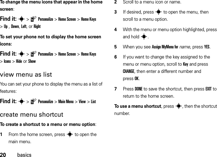 20basicsTo change the menu icons that appear in the home screen:Find it: s&gt;lPersonalize &gt;Home Screen &gt;Home Keys &gt;Up , Down, Left, or RightTo set your phone not to display the home screen icons:Find it: s&gt;lPersonalize &gt;Home Screen &gt;Home Keys &gt;Icons &gt;Hide or Showview menu as listYou can set your phone to display the menu as a list of features:Find it: s&gt;lPersonalize &gt;Main Menu &gt;View &gt;Listcreate menu shortcutTo create a shortcut to a menu or menu option:  1From the home screen, presss to open the main menu.2Scroll to a menu icon or name.3If desired, presss to open the menu, then scroll to a menu option.4With the menu or menu option highlighted, press and holds.5When you see Assign MyMenu forname, press YES.6If you want to change the key assigned to the menu or menu option, scroll to Key and press CHANGE, then enter a different number and pressOK.7Press DONE to save the shortcut, then press EXIT to return to the home screen.To use a menu shortcut, presss, then the shortcut number.