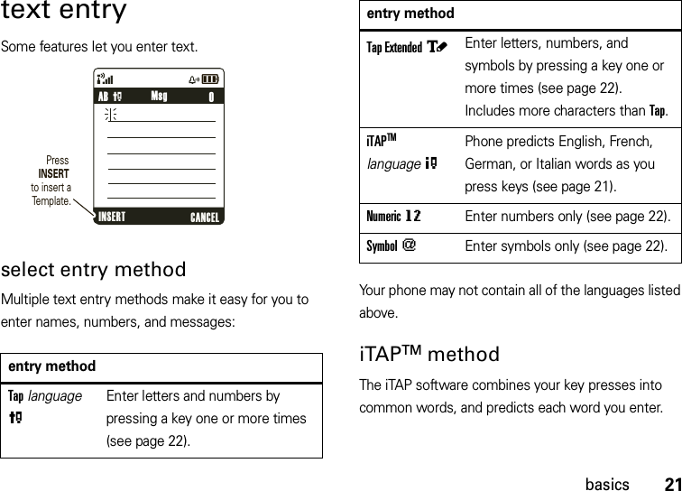 21basicstext entrySome features let you enter text.select entry methodMultiple text entry methods make it easy for you to enter names, numbers, and messages:Your phone may not contain all of the languages listed above.iTAPTM methodThe iTAP software combines your key presses into common words, and predicts each word you enter. entry methodTap language PEnter letters and numbers by pressing a key one or more times (see page 22).&amp;zåPress INSERT to insert a Template.    0AB PINSERT CANCELMsgTap Extended àEnter letters, numbers, and symbols by pressing a key one or more times (see page 22). Includes more characters than Tap.iTAPTM  language OPhone predicts English, French, German, or Italian words as you press keys (see page 21).Numeric gmEnter numbers only (see page 22).Symbol [Enter symbols only (see page 22).entry method