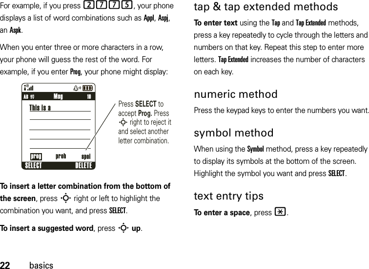 22basicsFor example, if you press 2775, your phone displays a list of word combinations such as Appl, Aspj, an Aspk.When you enter three or more characters in a row, your phone will guess the rest of the word. For example, if you enter Prog, your phone might display:To insert a letter combination from the bottom of the screen, pressS right or left to highlight the combination you want, and press SELECT.To insert a suggested word, press Sup.tap &amp; tap extended methodsTo enter text using the Tap and Tap Extended methods, press a key repeatedly to cycle through the letters and numbers on that key. Repeat this step to enter more letters. Tap Extended increases the number of characters on each key.numeric methodPress the keypad keys to enter the numbers you want.symbol methodWhen using the Symbol method, press a key repeatedly to display its symbols at the bottom of the screen. Highlight the symbol you want and press SELECT.text entry tipsTo enter a space, press*.&amp;zå     10Press SELECT to accept Prog. Press S right to reject it and select another letter combination.MsgSELECT DELETEThis is aAB Pprog proh spoi