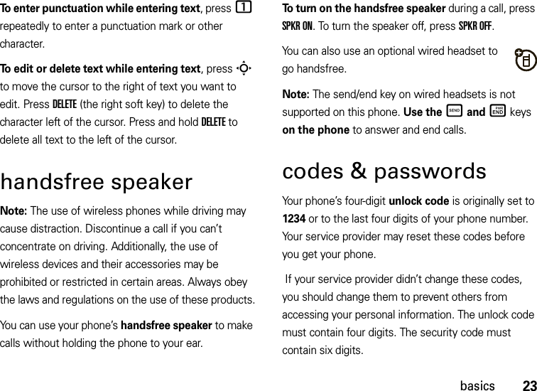 23basicsTo enter punctuation while entering text, press1 repeatedly to enter a punctuation mark or other character.To edit or delete text while entering text, press S to move the cursor to the right of text you want to edit. Press DELETE (the right soft key) to delete the character left of the cursor. Press and holdDELETE to delete all text to the left of the cursor.handsfree speakerNote: The use of wireless phones while driving may cause distraction. Discontinue a call if you can’t concentrate on driving. Additionally, the use of wireless devices and their accessories may be prohibited or restricted in certain areas. Always obey the laws and regulations on the use of these products.You can use your phone’s handsfree speaker to make calls without holding the phone to your ear.To turn on the handsfree speaker during a call, press SPKR ON. To turn the speaker off, press SPKR OFF.You can also use an optional wired headset to go handsfree.Note: The send/end key on wired headsets is not supported on this phone. Use the Ì and Ë keys on the phone to answer and end calls.codes &amp; passwordsYour phone’s four-digit unlock code is originally set to 1234 or to the last four digits of your phone number. Your service provider may reset these codes before you get your phone. If your service provider didn’t change these codes, you should change them to prevent others from accessing your personal information. The unlock code must contain four digits. The security code must contain six digits.