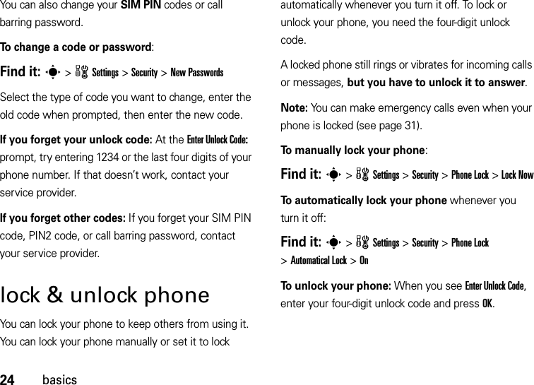 24basicsYou can also change your SIM PIN codes or call barring password.To change a code or password:Find it: s &gt;wSettings &gt;Security &gt;New PasswordsSelect the type of code you want to change, enter the old code when prompted, then enter the new code.If you forget your unlock code:At the Enter Unlock Code: prompt, try entering 1234 or the last four digits of your phone number. If that doesn’t work, contact your service provider.If you forget other codes: If you forget your SIM PIN code, PIN2 code, or call barring password, contact your service provider.lock &amp; unlock phoneYou can lock your phone to keep others from using it. You can lock your phone manually or set it to lock automatically whenever you turn it off. To lock or unlock your phone, you need the four-digit unlock code.A locked phone still rings or vibrates for incoming calls or messages, but you have to unlock it to answer. Note: You can make emergency calls even when your phone is locked (see page 31).To manually lock your phone:Find it: s &gt;wSettings &gt;Security &gt;Phone Lock &gt;Lock NowTo automatically lock your phone whenever you turn it off:Find it: s &gt;wSettings &gt;Security &gt;Phone Lock &gt;Automatical Lock &gt;OnTo unlock your phone: When you see Enter Unlock Code, enter your four-digit unlock code and press OK.