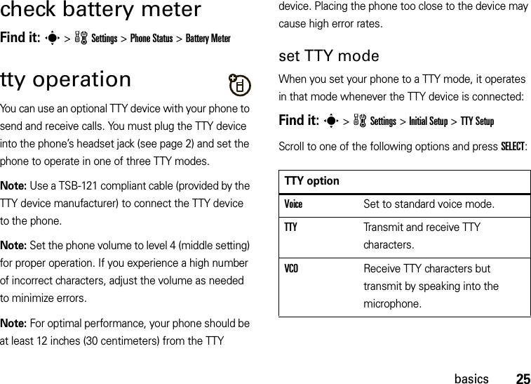 25basicscheck battery meterFind it: s &gt;wSettings &gt;Phone Status &gt;Battery Metertty operationYou can use an optional TTY device with your phone to send and receive calls. You must plug the TTY device into the phone’s headset jack (see page 2) and set the phone to operate in one of three TTY modes.Note: Use a TSB-121 compliant cable (provided by the TTY device manufacturer) to connect the TTY device to the phone.Note: Set the phone volume to level 4 (middle setting) for proper operation. If you experience a high number of incorrect characters, adjust the volume as needed to minimize errors.Note: For optimal performance, your phone should be at least 12 inches (30 centimeters) from the TTY device. Placing the phone too close to the device may cause high error rates.set TTY modeWhen you set your phone to a TTY mode, it operates in that mode whenever the TTY device is connected:Find it: s &gt;wSettings &gt;Initial Setup &gt;TTY SetupScroll to one of the following options and press SELECT:TTY optionVoiceSet to standard voice mode.TTYTransmit and receive TTY characters.VCOReceive TTY characters but transmit by speaking into the microphone.