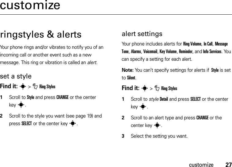 27customizecustomizeringstyles &amp; alertsYour phone rings and/or vibrates to notify you of an incoming call or another event such as a new message. This ring or vibration is called an alert.set a styleFind it: s &gt;tRing Styles   1Scroll to Style and press CHANGE or the center keys.2Scroll to the style you want (see page 19) and press SELECT or the center keys.alert settingsYour phone includes alerts for Ring Volume, In Call, Message Tone, Alarms, Voicemail, Key Volume, Reminder, and Info Services. You can specify a setting for each alert.Note: You can’t specify settings for alerts if  Style is set to Silent.Find it: s &gt;tRing Styles   1Scroll to styleDetail and press SELECT or the center keys.2Scroll to an alert type and press CHANGE or the center keys.3Select the setting you want.