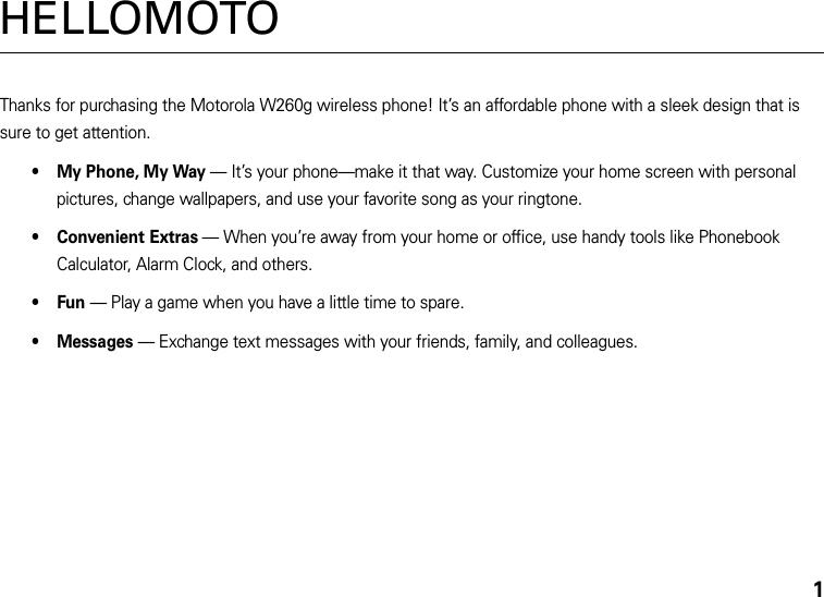 1HELLOMOTOThanks for purchasing the Motorola W260g wireless phone! It’s an affordable phone with a sleek design that is sure to get attention.• My Phone, My Way — It’s your phone—make it that way. Customize your home screen with personal pictures, change wallpapers, and use your favorite song as your ringtone.• Convenient Extras — When you’re away from your home or office, use handy tools like Phonebook Calculator, Alarm Clock, and others.•Fun — Play a game when you have a little time to spare.• Messages — Exchange text messages with your friends, family, and colleagues.