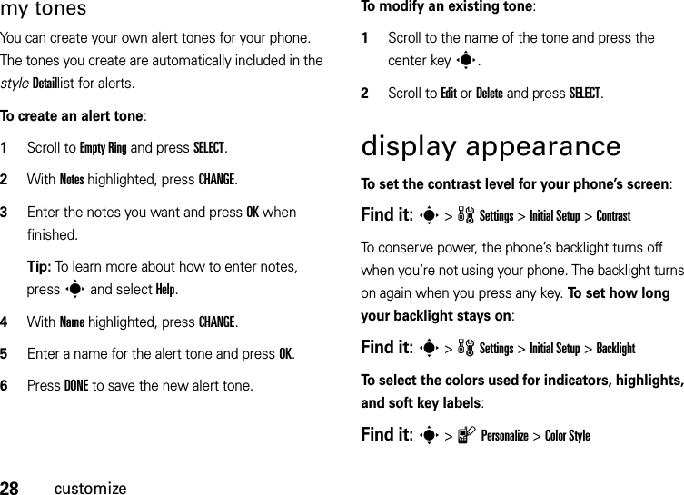 28customizemy tonesYou can create your own alert tones for your phone. The tones you create are automatically included in the styleDetaillist for alerts.To create an alert tone:  1Scroll to Empty Ring and press SELECT.2With Notes highlighted, press CHANGE.3Enter the notes you want and press OK when finished.Tip: To learn more about how to enter notes, press s and select Help.4With Name highlighted, press CHANGE.5Enter a name for the alert tone and press OK.6Press DONE to save the new alert tone.To modify an existing tone:  1Scroll to the name of the tone and press the center keys.2Scroll to Edit or Delete and press SELECT.display appearanceTo set the contrast level for your phone’s screen:Find it: s&gt;wSettings &gt;Initial Setup &gt;ContrastTo conserve power, the phone’s backlight turns off when you’re not using your phone. The backlight turns on again when you press any key. To set how long your backlight stays on:Find it: s&gt;wSettings &gt;Initial Setup &gt;BacklightTo select the colors used for indicators, highlights, and soft key labels:Find it: s&gt;lPersonalize &gt;Color Style