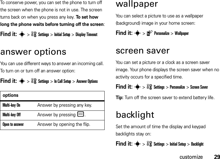 29customizeTo conserve power, you can set the phone to turn off the screen when the phone is not in use. The screen turns back on when you press any key. To  se t  h o w long the phone waits before turning off the screen:Find it: s&gt;wSettings &gt;Initial Setup &gt;Display Timeoutanswer optionsYou can use different ways to answer an incoming call. To turn on or turn off an answer option:Find it: s &gt;wSettings &gt;In Call Setup &gt;Answer OptionswallpaperYou can select a picture to use as a wallpaper (background) image in your home screen:Find it: s&gt;lPersonalize &gt;Wallpaperscreen saverYou can set a picture or a clock as a screen saver image. Your phone displays the screen saver when no activity occurs for a specified time.Find it: s &gt;wSettings &gt;Personalize &gt;Screen SaverTip: Turn off the screen saver to extend battery life.backlightSet the amount of time the display and keypad backlights stay on:Find it: s &gt;wSettings &gt;Initial Setup &gt;BacklightoptionsMulti-key OnAnswer by pressing any key.Multi-key OffAnswer by pressingÌ.Open to answerAnswer by opening the flip.