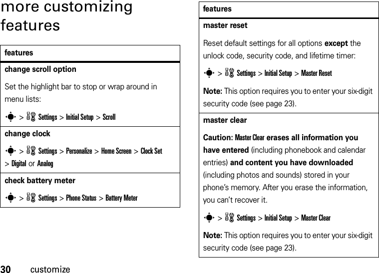 30customizemore customizing featuresfeatureschange scroll optionSet the highlight bar to stop or wrap around in menu lists:s &gt;wSettings &gt;Initial Setup &gt;Scrollchange clocks &gt;wSettings &gt;Personalize &gt;Home Screen &gt;Clock Set &gt;Digital or Analogcheck battery meters &gt;wSettings &gt;Phone Status &gt;Battery Metermaster resetReset default settings for all options except the unlock code, security code, and lifetime timer:s &gt;wSettings &gt;Initial Setup &gt;Master ResetNote: This option requires you to enter your six-digit security code (see page 23).master clearCaution: Master Clear erases all information you have entered (including phonebook and calendar entries) and content you have downloaded (including photos and sounds) stored in your phone’s memory. After you erase the information, you can’t recover it.s &gt;wSettings &gt;Initial Setup &gt;Master ClearNote: This option requires you to enter your six-digit security code (see page 23).features