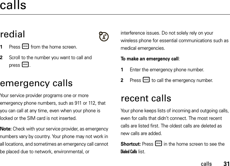 31callscallsredial  1Press Ì from the home screen.2Scroll to the number you want to call and pressÌ. emergency callsYour service provider programs one or more emergency phone numbers, such as 911 or 112, that you can call at any time, even when your phone is locked or the SIM card is not inserted.Note: Check with your service provider, as emergency numbers vary by country. Your phone may not work in all locations, and sometimes an emergency call cannot be placed due to network, environmental, or interference issues. Do not solely rely on your wireless phone for essential communications such as medical emergencies.To make an emergency call:  1Enter the emergency phone number.2Press Ì to call the emergency number.recent callsYour phone keeps lists of incoming and outgoing calls, even for calls that didn’t connect. The most recent calls are listed first. The oldest calls are deleted as new calls are added.Shortcut: Press Ì in the home screen to see the Dialed Calls list.