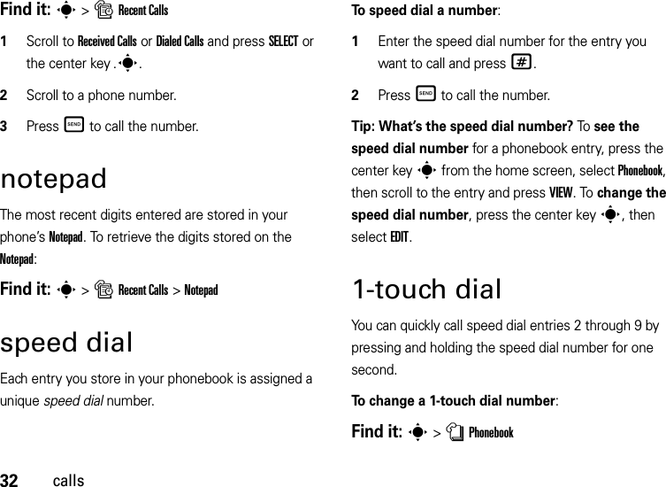 32callsFind it: s &gt;sRecent Calls  1Scroll to Received Calls or Dialed Calls and press SELECT or the center key .s.2Scroll to a phone number.3Press Ì to call the number.notepadThe most recent digits entered are stored in your phone’s Notepad. To retrieve the digits stored on the Notepad:Find it: s &gt;sRecent Calls &gt;Notepadspeed dialEach entry you store in your phonebook is assigned a unique speed dial number.To speed dial a number:  1Enter the speed dial number for the entry you want to call and press #.2Press Ì to call the number.Tip: What’s the speed dial number? To  see the speed dial number for a phonebook entry, press the center keys from the home screen, select Phonebook, then scroll to the entry and press VIEW. To change the speed dial number, press the center keys, then select EDIT.1-touch dialYou can quickly call speed dial entries 2 through 9 by pressing and holding the speed dial number for one second.To change a 1-touch dial number:Find it: s &gt;nPhonebook