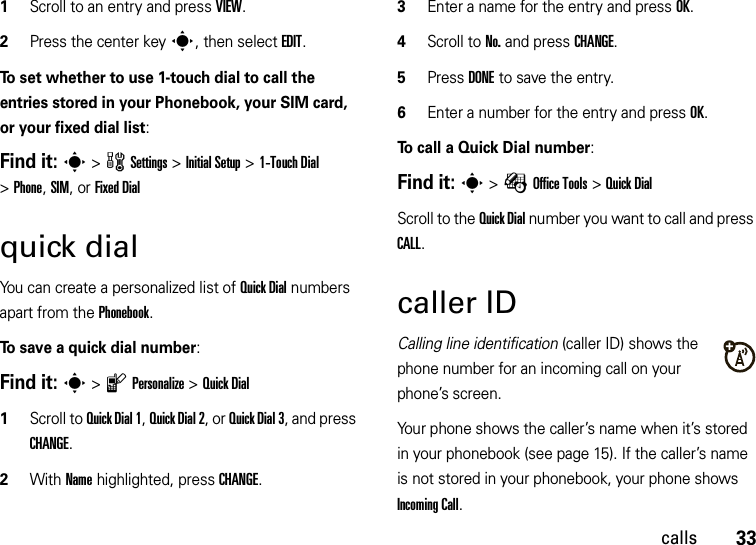 33calls  1Scroll to an entry and press VIEW.2Press the center keys, then select EDIT.To set whether to use 1-touch dial to call the entries stored in your Phonebook, your SIM card, or your fixed dial list:Find it: s &gt;wSettings &gt;Initial Setup &gt;1-Touch Dial &gt;Phone, SIM, or Fixed Dialquick dialYou can create a personalized list of Quick Dial numbers apart from the Phonebook.To save a quick dial number:Find it: s &gt;lPersonalize &gt;Quick Dial  1Scroll to Quick Dial 1, Quick Dial 2, or Quick Dial 3, and press CHANGE.2With Name highlighted, press CHANGE.3Enter a name for the entry and press OK.4Scroll to No. and press CHANGE.5Press DONE to save the entry.6Enter a number for the entry and press OK.To call a Quick Dial number:Find it: s &gt;ÉOffice Tools &gt;Quick DialScroll to the Quick Dial number you want to call and press CALL.caller IDCalling line identification (caller ID) shows the phone number for an incoming call on your phone’s screen.Your phone shows the caller’s name when it’s stored in your phonebook (see page 15). If the caller’s name is not stored in your phonebook, your phone shows Incoming Call.