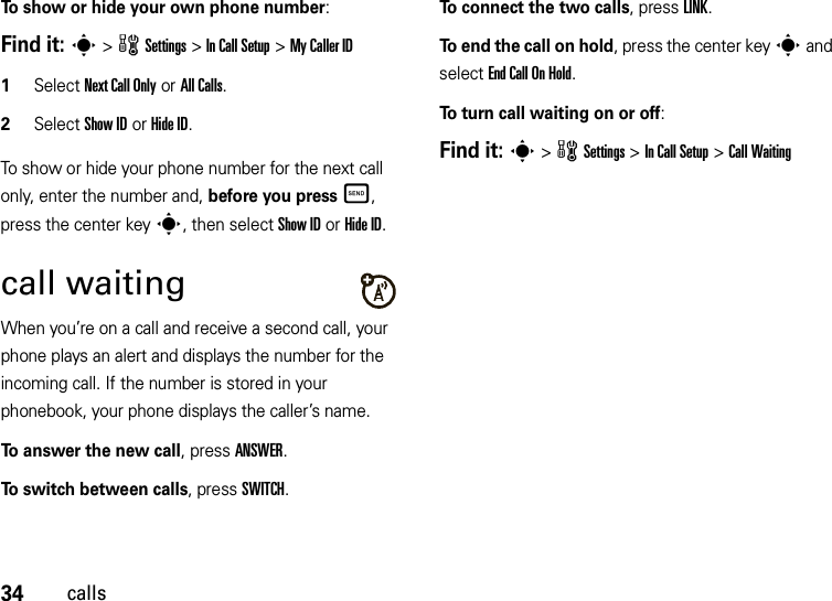 34callsTo show or hide your own phone number:Find it: s &gt;wSettings &gt;In Call Setup &gt;My Caller ID   1Select Next Call Only or All Calls.2Select Show IDorHide ID.To show or hide your phone number for the next call only, enter the number and, before you pressÌ, press the center keys, then select Show IDorHide ID.call waitingWhen you’re on a call and receive a second call, your phone plays an alert and displays the number for the incoming call. If the number is stored in your phonebook, your phone displays the caller’s name. To answer the new call, press ANSWER.To switch between calls, press SWITCH.To connect the two calls, press LINK.To end the call on hold, press the center keys and select EndCallOnHold.To turn call waiting on or off:Find it: s&gt;wSettings &gt;In Call Setup &gt;Call Waiting