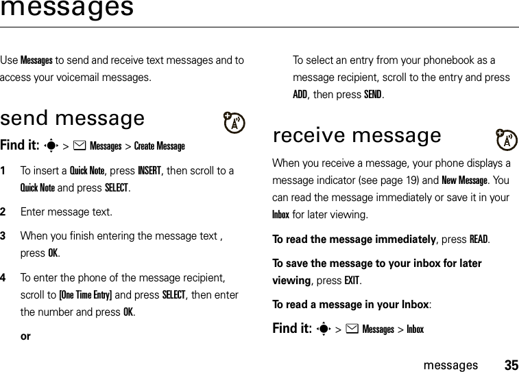 35messagesmessagesUse Messages to send and receive text messages and to access your voicemail messages.send messageFind it: s &gt;eMessages &gt;Create Message  1To insert a Quick Note, press INSERT, then scroll to a Quick Note and press SELECT.2Enter message text.3When you finish entering the message text , press OK.4To enter the phone of the message recipient, scroll to [One Time Entry] and press SELECT, then enter the number and press OK.orTo select an entry from your phonebook as a message recipient, scroll to the entry and press ADD, then press SEND.receive messageWhen you receive a message, your phone displays a message indicator (see page 19) and New Message. You can read the message immediately or save it in your Inbox for later viewing.To read the message immediately, press READ. To save the message to your inbox for later viewing, press EXIT.To read a message in your Inbox:Find it: s &gt;eMessages &gt;Inbox