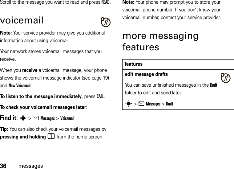 36messagesScroll to the message you want to read and press READ.voicemailNote: Your service provider may give you additional information about using voicemail.Your network stores voicemail messages that you receive. When you receive a voicemail message, your phone shows the voicemail message indicator (see page 19) and New Voicemail. To listen to the message immediately, press CALL.To check your voicemail messages later:Find it: s &gt;eMessages &gt;VoicemailTip: You can also check your voicemail messages by pressing and holding1 from the home screen.Note: Your phone may prompt you to store your voicemail phone number. If you don’t know your voicemail number, contact your service provider.more messaging featuresfeaturesedit message draftsYou can save unfinished messages in the Draft folder to edit and send later:s &gt;eMessages &gt;Draft