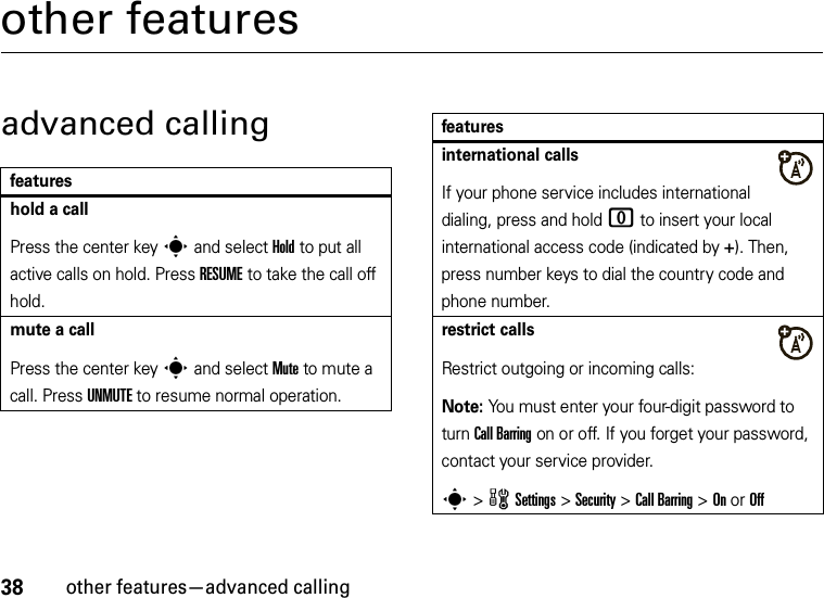 38other features—advanced callingother featuresadvanced callingfeatureshold a callPress the center keys and select Hold to put all active calls on hold. Press RESUME to take the call off hold.mute a callPress the center keys and select Mute to mute a call. Press UNMUTE to resume normal operation.international callsIf your phone service includes international dialing, press and hold 0 to insert your local international access code (indicated by +). Then, press number keys to dial the country code and phone number.restrict callsRestrict outgoing or incoming calls:Note: You must enter your four-digit password to turn Call Barring on or off. If you forget your password, contact your service provider.s &gt;wSettings &gt;Security &gt;Call Barring &gt;On or Offfeatures