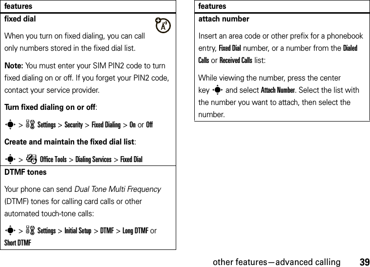 other features—advanced calling39fixed dialWhen you turn on fixed dialing, you can call only numbers stored in the fixed dial list.Note: You must enter your SIM PIN2 code to turn fixed dialing on or off. If you forget your PIN2 code, contact your service provider.Turn fixed dialing on or off:s &gt;wSettings &gt;Security &gt;Fixed Dialing &gt;On or OffCreate and maintain the fixed dial list:s &gt;ÉOffice Tools &gt;Dialing Services &gt;Fixed DialDTMF tonesYour phone can send Dual Tone Multi Frequency (DTMF) tones for calling card calls or other automated touch-tone calls:s &gt;wSettings &gt;Initial Setup &gt;DTMF &gt;Long DTMF or Short DTMFfeaturesattach numberInsert an area code or other prefix for a phonebook entry, Fixed Dial number, or a number from the Dialed Calls or Received Calls list:While viewing the number, press the center keys and select Attach Number. Select the list with the number you want to attach, then select the number.features