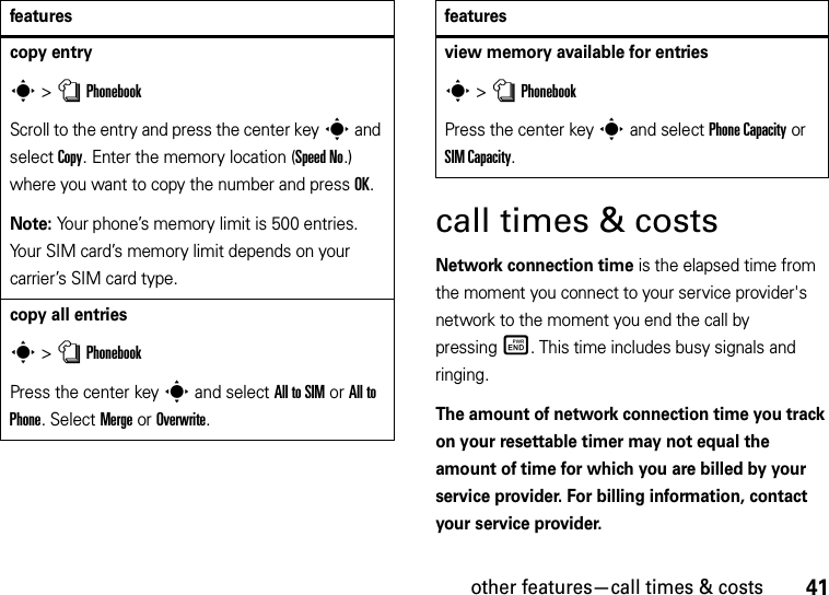 other features—call times &amp; costs41call times &amp; costsNetwork connection time is the elapsed time from the moment you connect to your service provider&apos;s network to the moment you end the call by pressingË. This time includes busy signals and ringing.The amount of network connection time you track on your resettable timer may not equal the amount of time for which you are billed by your service provider. For billing information, contact your service provider.copy entrys &gt;nPhonebookScroll to the entry and press the center keys and select Copy. Enter the memory location (Speed No.) where you want to copy the number and press OK.Note: Your phone’s memory limit is 500 entries. Your SIM card’s memory limit depends on your carrier’s SIM card type.copy all entriess &gt;nPhonebookPress the center keys and select All to SIM or All to Phone. Select Merge or Overwrite.featuresview memory available for entriess &gt;nPhonebookPress the center keys and select Phone Capacity or SIM Capacity.features