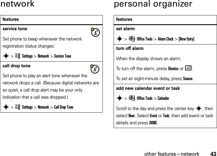 other features—network43network personal organizerfeaturesservice toneSet phone to beep whenever the network registration status changes:s &gt;wSettings &gt;Network &gt;Service Tonecall drop toneSet phone to play an alert tone whenever the network drops a call. (Because digital networks are so quiet, a call drop alert may be your only indication that a call was dropped.)s &gt;wSettings &gt;Network &gt;Call Drop Tonefeaturesset alarms &gt;ÉOffice Tools &gt;Alarm Clock &gt;[New Entry]turn off alarmWhen the display shows an alarm: To turn off the alarm, press Dismiss or Ë.To set an eight-minute delay, press Snooze.add new calendar event or tasks &gt;ÉOffice Tools &gt;CalendarScroll to the day and press the center keys, then select New. Select Event or Task, then add event or task details and press DONE.